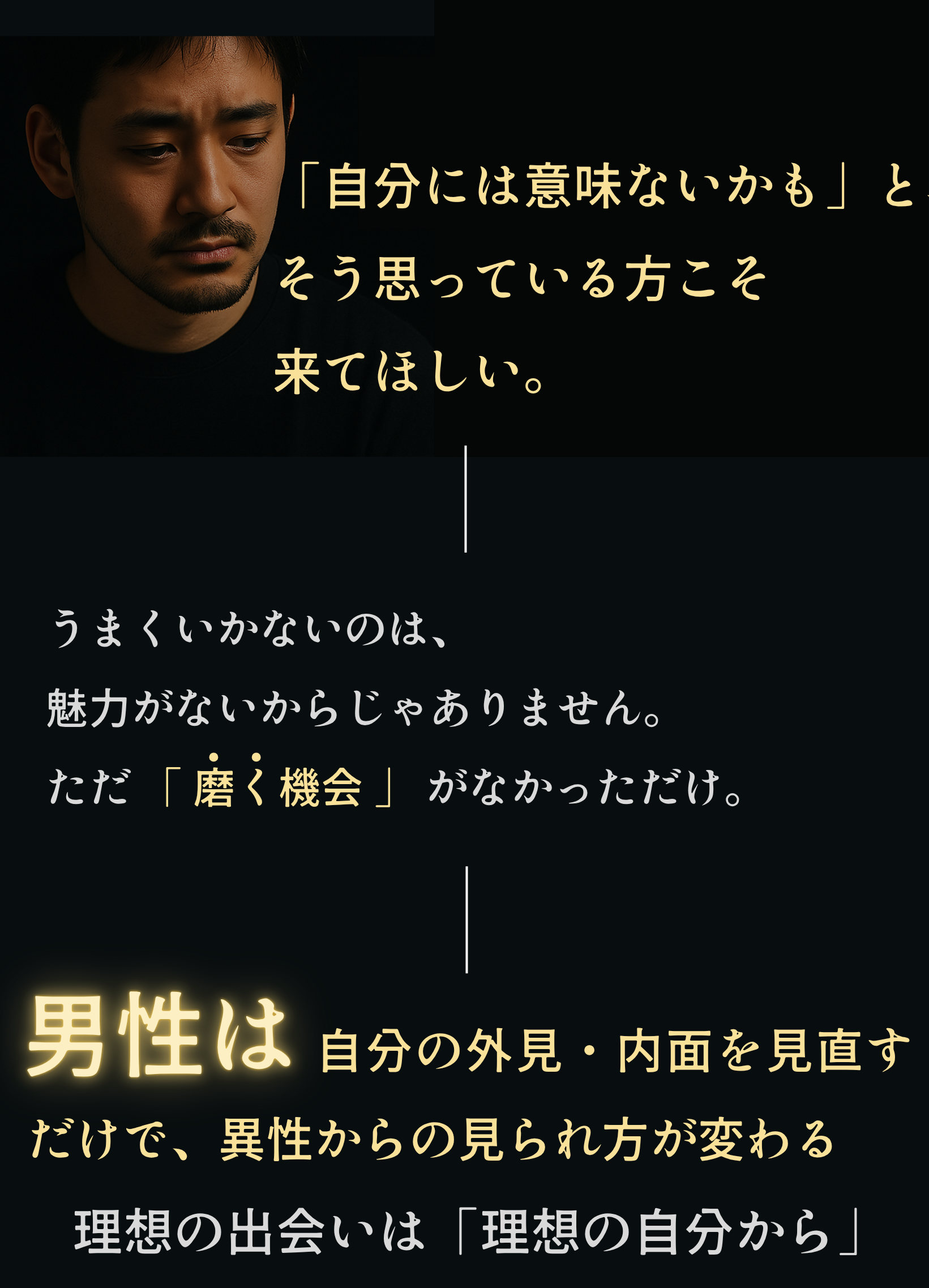 「自分には意味ないかも」と、そう思っている方こそ来てほしい。うまくいかないのは、魅力がないからじゃありません。ただ 「 磨く機会 」 がなかっただけ。自分の外見・内面を見直すだけで、異性からの見られ方が変わる理想の出会いは「理想の自分から」から始まる」日本トップクラスの会員数を誇る結婚相談所と、男磨きのプロフェッショナルがタッグを組んだ
