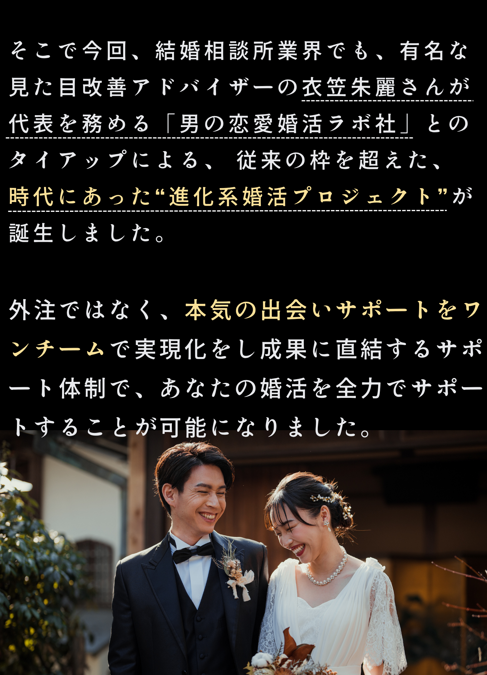 そこで今回、結婚相談所業界でも、有名な見た目改善アドバイザーの衣笠朱麗さんが代表を務める「男の恋愛婚活ラボ社」とのタイアップによる、 従来の枠を超えた、
新たな“進化系婚活プロジェクト”が誕生しました。

外注ではなく、本気の出会いサポートをワンチームで実現化をし成果に直結するサポート体制で、あなたの婚活を全力でサポートすることが可能になりました。