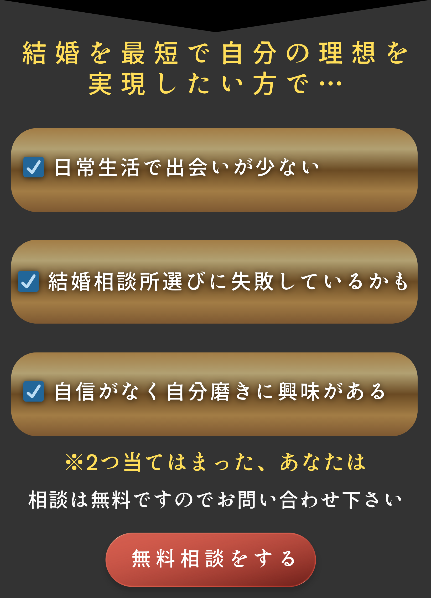 無料相談をする

結婚を最短で自分の理想を
実現したい方で…
☑ 日常生活で出会いが少ない
☑ 結婚相談所選びに失敗しているかも
☑ 自信がなく自分磨きに興味がある
※2つ当てはまった、あなたは
相談は無料ですのでお問い合わせ下さい