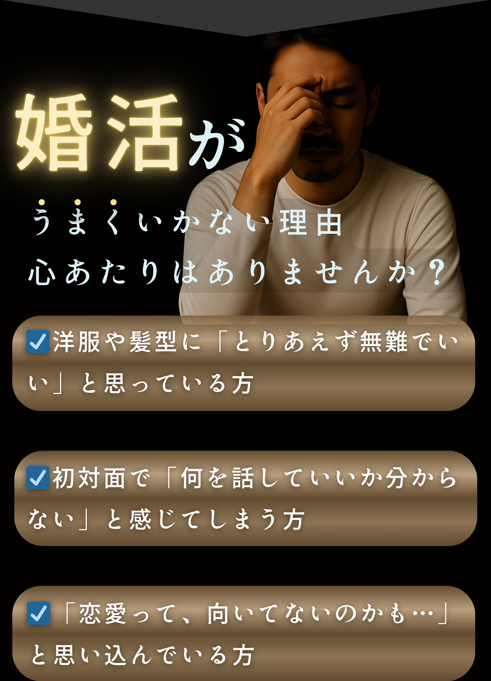 ☑洋服や髪型に「とりあえず無難でいい」と思っている方

☑初対面で「何を話していいか分からない」と感じてしまう方

☑「恋愛って、向いてないのかも…」と思い込んでいる方

☑「そのうち動こう」と思いながら、もう半年以上が経っている方
婚活がうまくいかない理由
心あたりはありませんか？