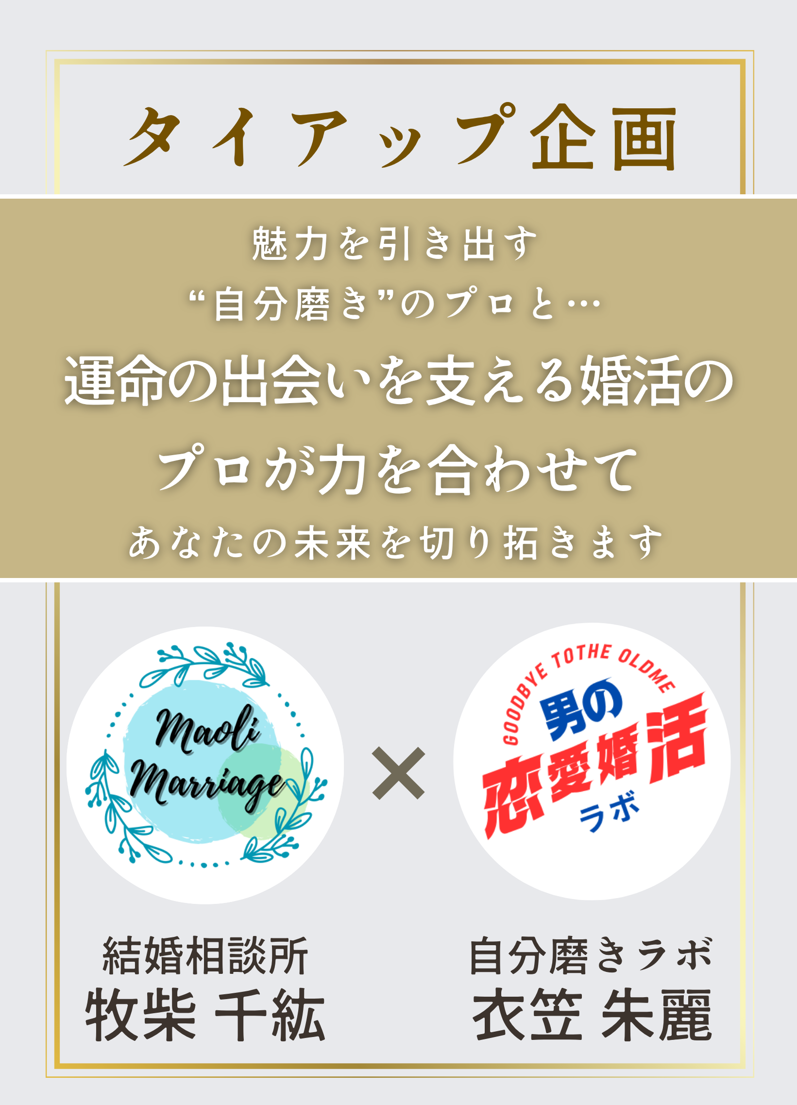 
タイアップ企画
牧柴 千紘
衣笠 朱麗
結婚相談所
自分磨きラボ
魅力を引き出す
“自分磨き”のプロと…
運命の出会いを支える婚活の
プロが力を合わせて
あなたの未来を切り拓きます