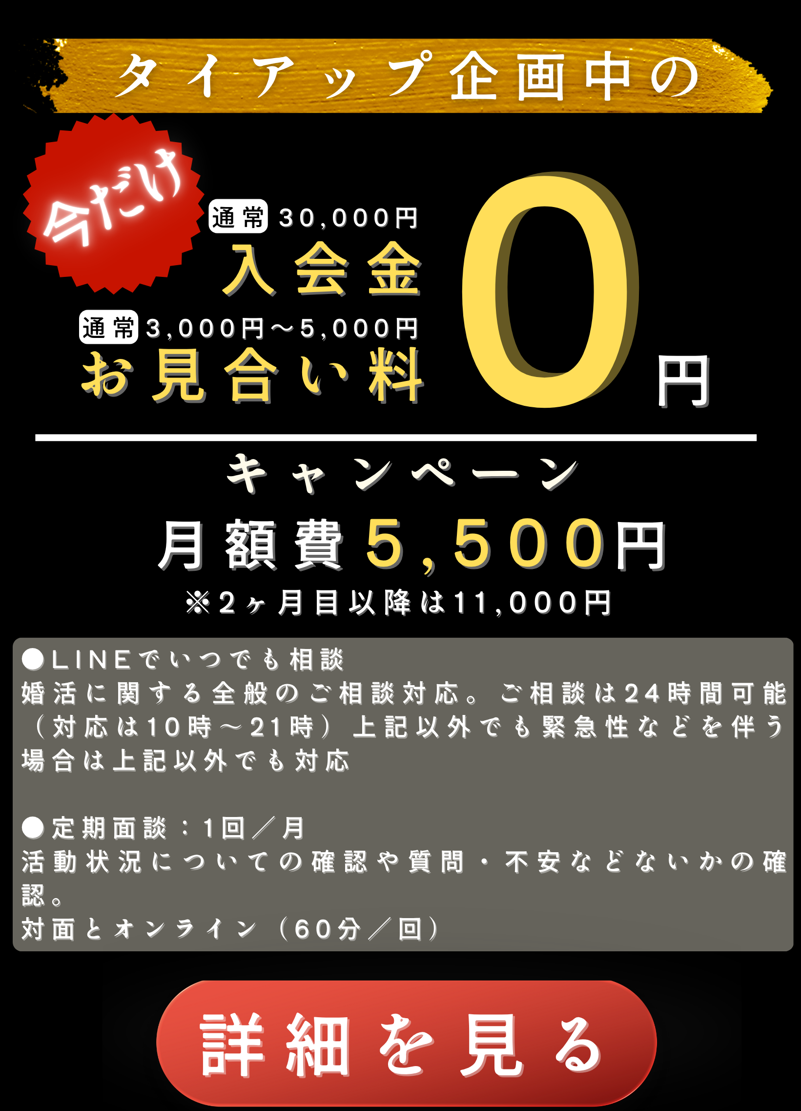 入会金0円キャンペーン
●LINEでいつでも相談
婚活に関する全般のご相談対応。ご相談は24時間可能（対応は10時〜21時）上記以外でも緊急性などを伴う場合は上記以外でも対応
 ●定期面談：1回／月
活動状況についての確認や質問・不安などないかの確認。
対面とオンライン（60分／回）
月額費5,500円
※2ヶ月目以降は11,000円
ご成婚料198,000円
タイアップ企画中の
30,000円
お見合い料
3,000円～5,000円
