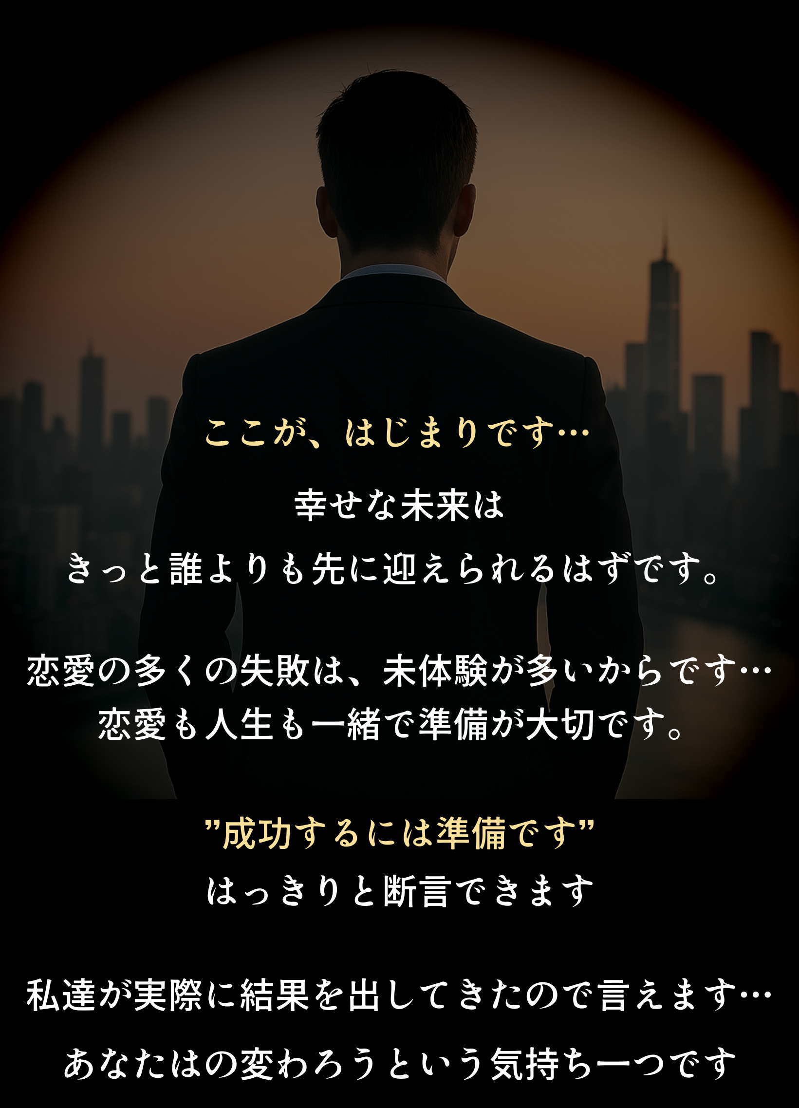 ここが、はじまりです… 幸せな未来は きっと誰よりも先に迎えられるはずです。 恋愛の多くの失敗は、未体験が多いからです… 恋愛も人生も一緒で準備が大切です。 ”成功するには準備です” はっきりと断言できます 私達が実際に結果を出してきたので言えます… あなたはの変わろうという気持ち一つです