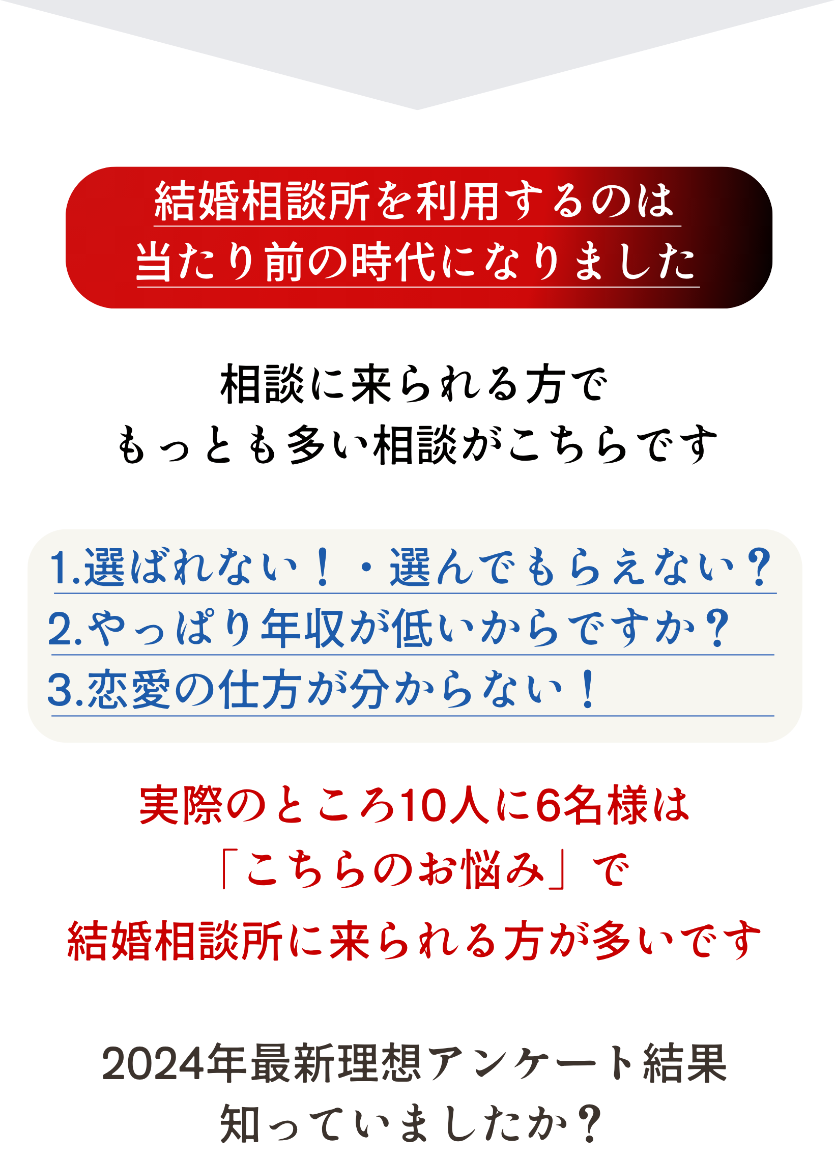 結婚相談所を利用するのは
当たり前の時代になりました

相談に来られる方で
もっとも多い相談がこちらです

1.選ばれない！・選んでもらえない？
2.やっぱり年収が低いからですか？・
     3.恋愛の仕方が分からない！　

実際のところ10人に6名様は
「こちらのお悩み」で
結婚相談所に来られる方が多いです

2024年最新理想アンケート結果
知っていましたか？